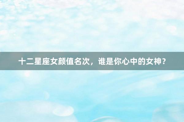 十二星座女颜值名次,谁是你心中的女神?
